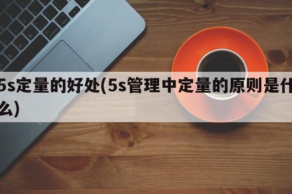 5s定量的好处(5s管理中定量的原则是什么)